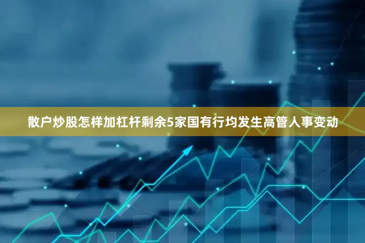 散户炒股怎样加杠杆剩余5家国有行均发生高管人事变动